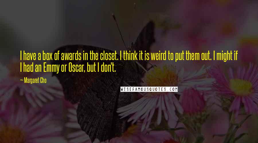 Margaret Cho Quotes: I have a box of awards in the closet. I think it is weird to put them out. I might if I had an Emmy or Oscar, but I don't.