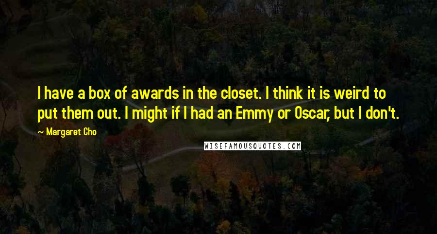 Margaret Cho Quotes: I have a box of awards in the closet. I think it is weird to put them out. I might if I had an Emmy or Oscar, but I don't.