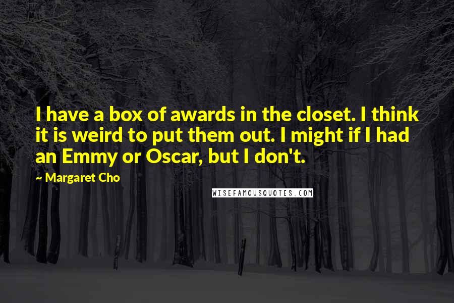 Margaret Cho Quotes: I have a box of awards in the closet. I think it is weird to put them out. I might if I had an Emmy or Oscar, but I don't.