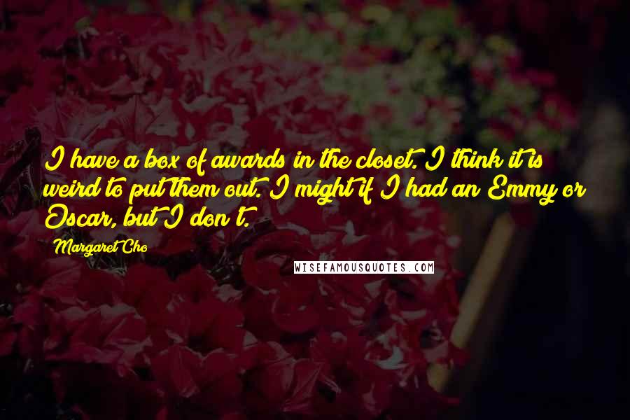 Margaret Cho Quotes: I have a box of awards in the closet. I think it is weird to put them out. I might if I had an Emmy or Oscar, but I don't.