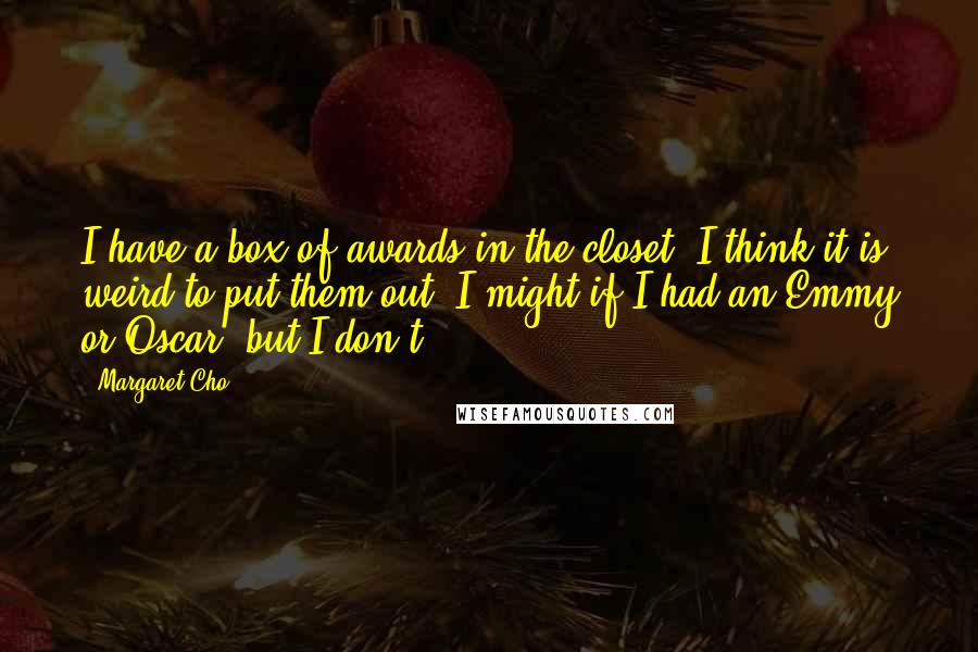 Margaret Cho Quotes: I have a box of awards in the closet. I think it is weird to put them out. I might if I had an Emmy or Oscar, but I don't.