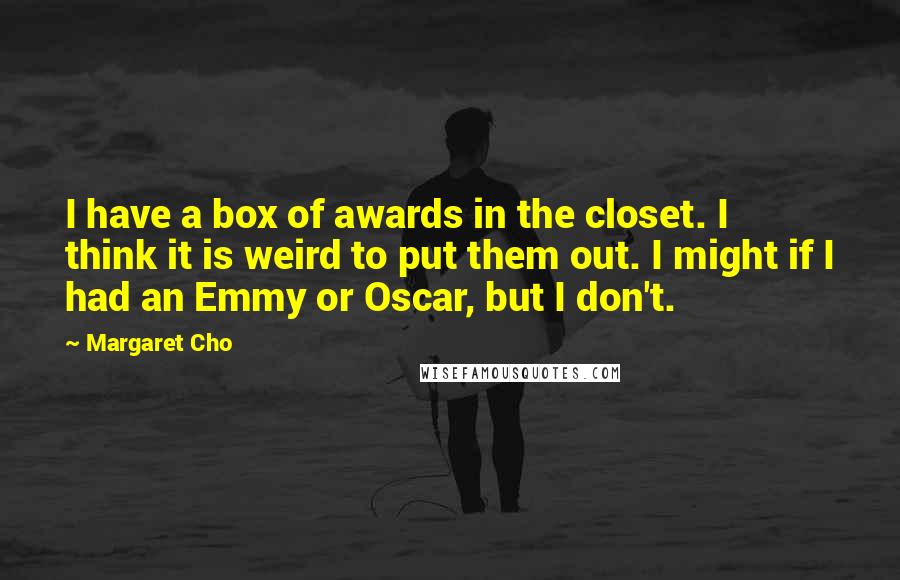 Margaret Cho Quotes: I have a box of awards in the closet. I think it is weird to put them out. I might if I had an Emmy or Oscar, but I don't.