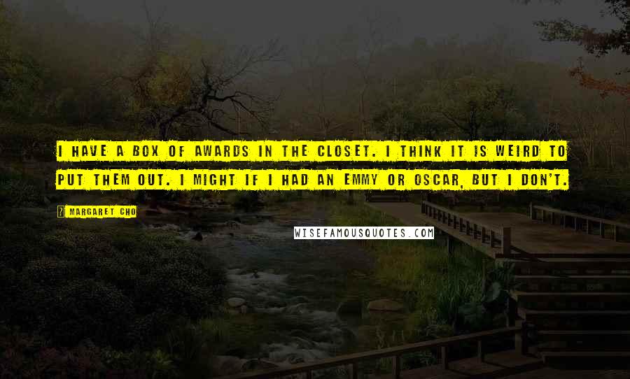 Margaret Cho Quotes: I have a box of awards in the closet. I think it is weird to put them out. I might if I had an Emmy or Oscar, but I don't.