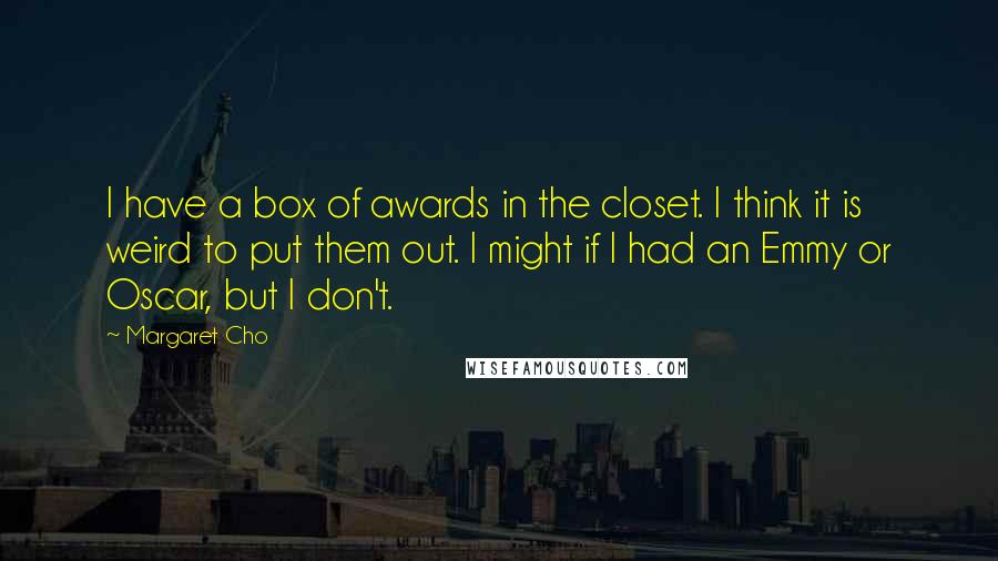 Margaret Cho Quotes: I have a box of awards in the closet. I think it is weird to put them out. I might if I had an Emmy or Oscar, but I don't.