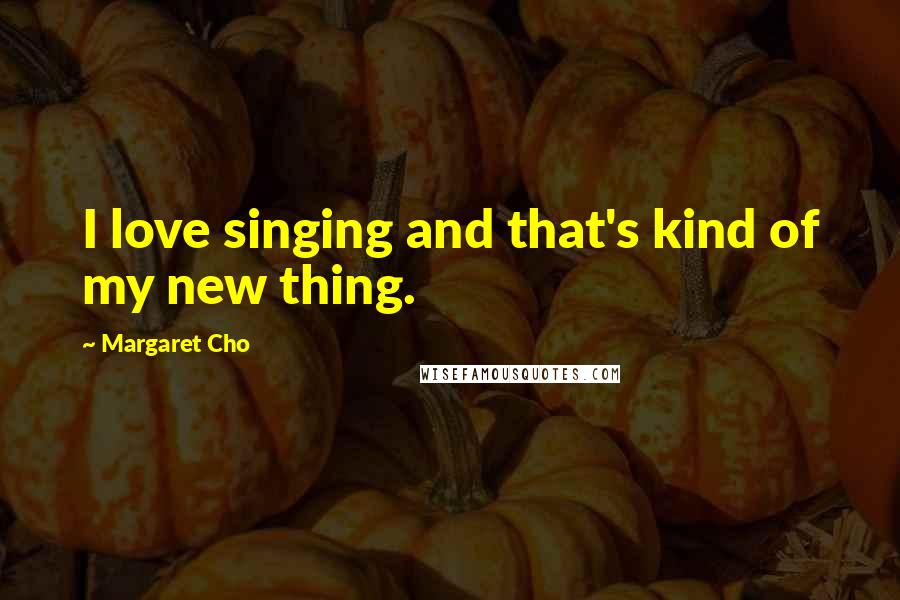 Margaret Cho Quotes: I love singing and that's kind of my new thing.