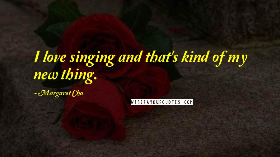 Margaret Cho Quotes: I love singing and that's kind of my new thing.