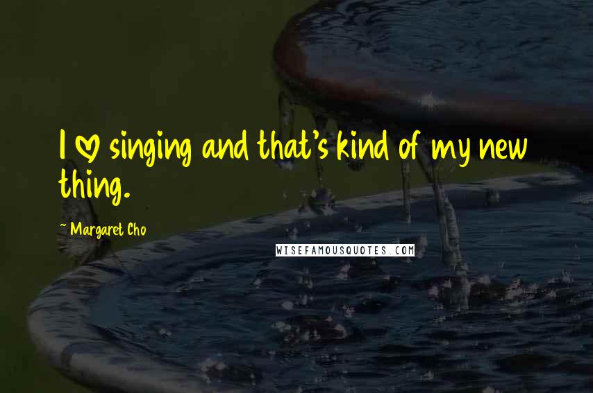 Margaret Cho Quotes: I love singing and that's kind of my new thing.