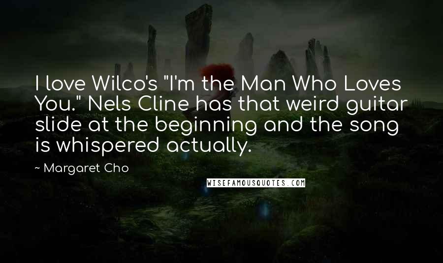 Margaret Cho Quotes: I love Wilco's "I'm the Man Who Loves You." Nels Cline has that weird guitar slide at the beginning and the song is whispered actually.