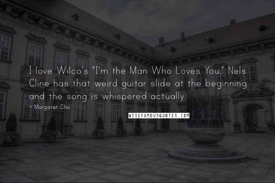 Margaret Cho Quotes: I love Wilco's "I'm the Man Who Loves You." Nels Cline has that weird guitar slide at the beginning and the song is whispered actually.