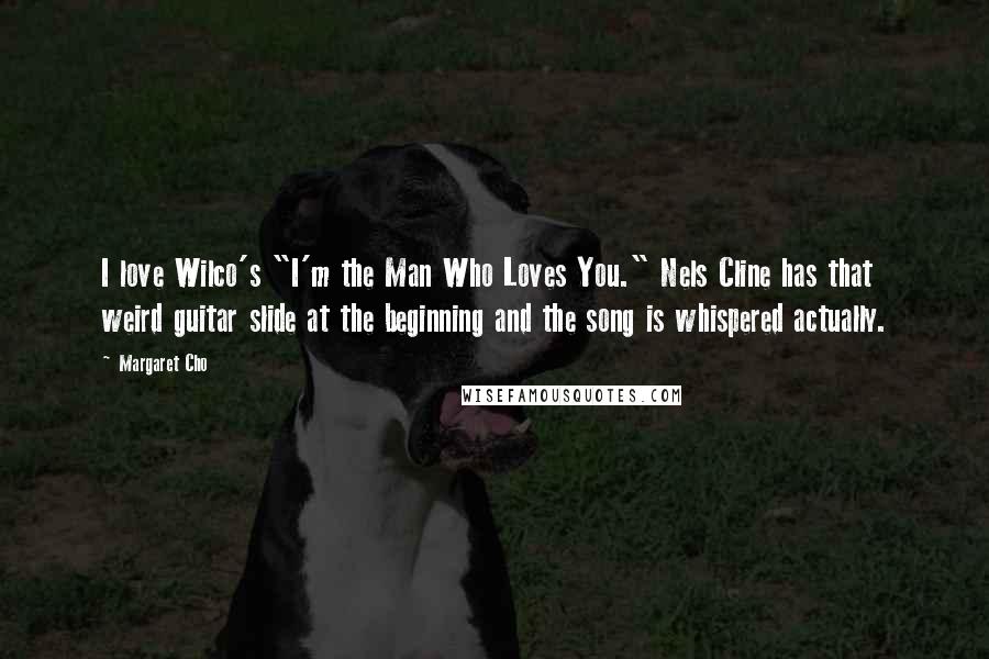 Margaret Cho Quotes: I love Wilco's "I'm the Man Who Loves You." Nels Cline has that weird guitar slide at the beginning and the song is whispered actually.