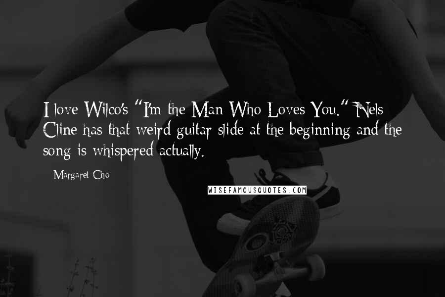 Margaret Cho Quotes: I love Wilco's "I'm the Man Who Loves You." Nels Cline has that weird guitar slide at the beginning and the song is whispered actually.