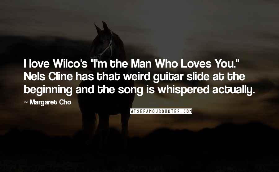 Margaret Cho Quotes: I love Wilco's "I'm the Man Who Loves You." Nels Cline has that weird guitar slide at the beginning and the song is whispered actually.