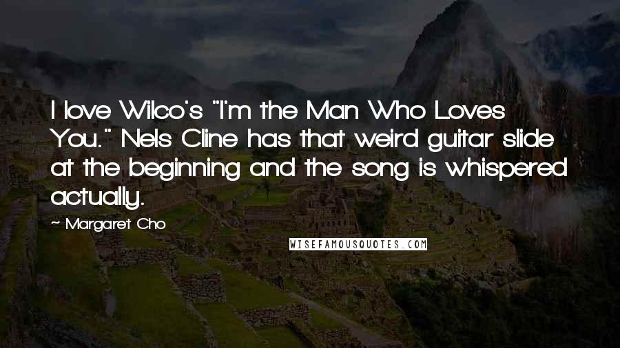 Margaret Cho Quotes: I love Wilco's "I'm the Man Who Loves You." Nels Cline has that weird guitar slide at the beginning and the song is whispered actually.