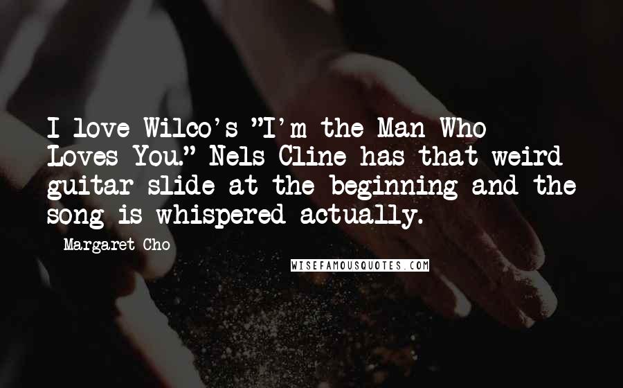 Margaret Cho Quotes: I love Wilco's "I'm the Man Who Loves You." Nels Cline has that weird guitar slide at the beginning and the song is whispered actually.