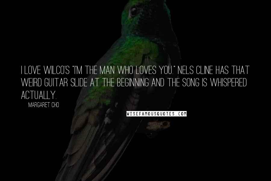 Margaret Cho Quotes: I love Wilco's "I'm the Man Who Loves You." Nels Cline has that weird guitar slide at the beginning and the song is whispered actually.