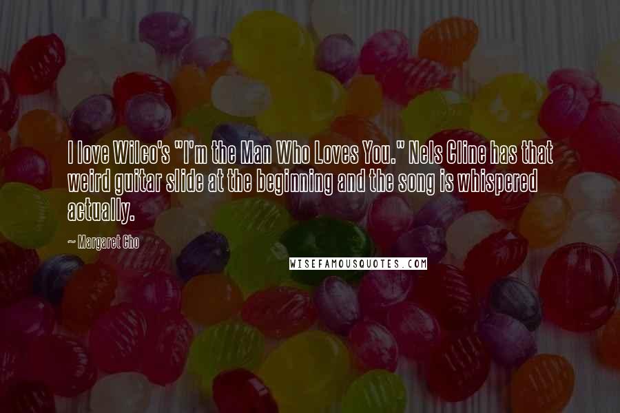 Margaret Cho Quotes: I love Wilco's "I'm the Man Who Loves You." Nels Cline has that weird guitar slide at the beginning and the song is whispered actually.