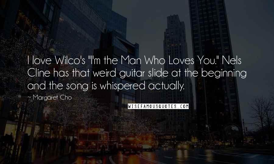 Margaret Cho Quotes: I love Wilco's "I'm the Man Who Loves You." Nels Cline has that weird guitar slide at the beginning and the song is whispered actually.