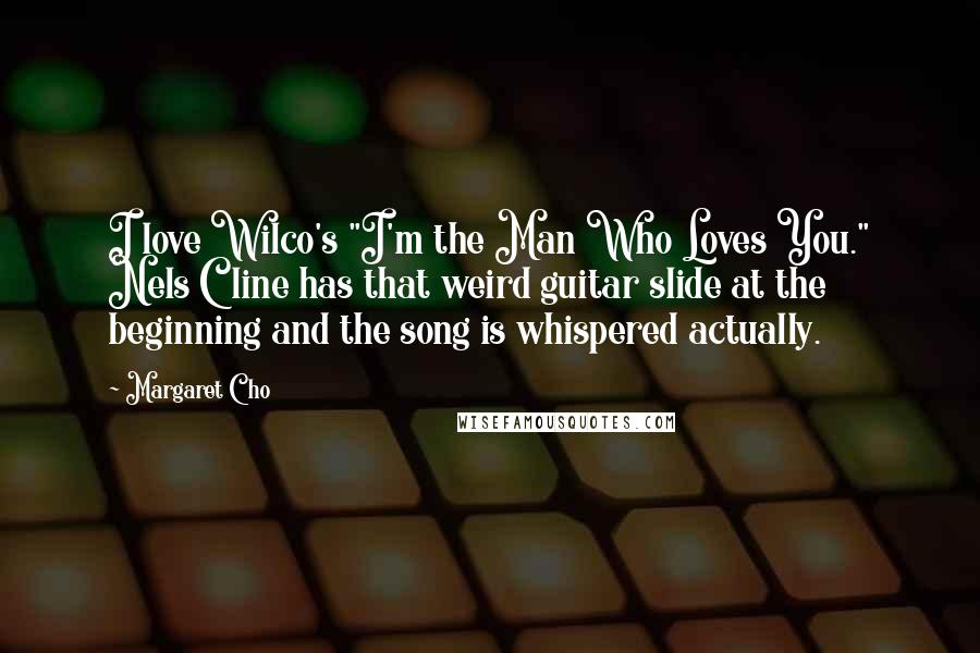 Margaret Cho Quotes: I love Wilco's "I'm the Man Who Loves You." Nels Cline has that weird guitar slide at the beginning and the song is whispered actually.