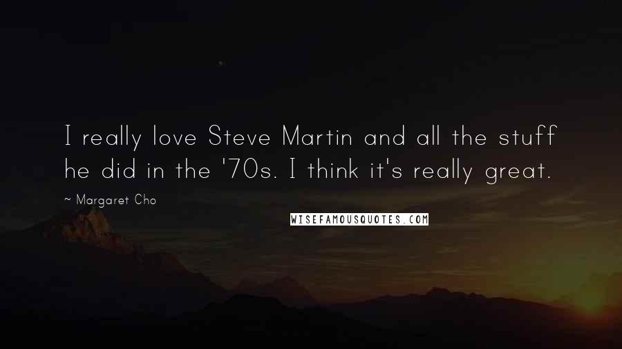 Margaret Cho Quotes: I really love Steve Martin and all the stuff he did in the '70s. I think it's really great.