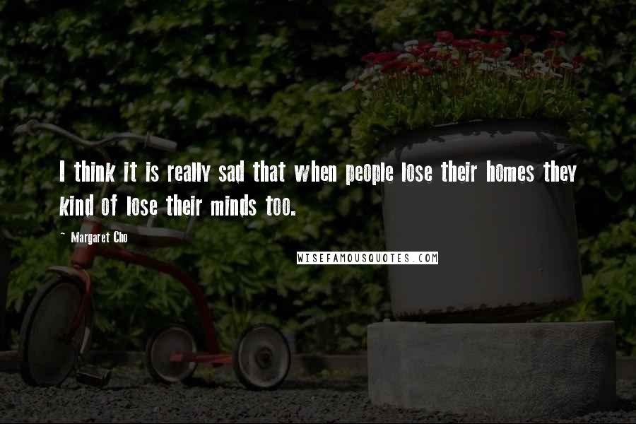Margaret Cho Quotes: I think it is really sad that when people lose their homes they kind of lose their minds too.