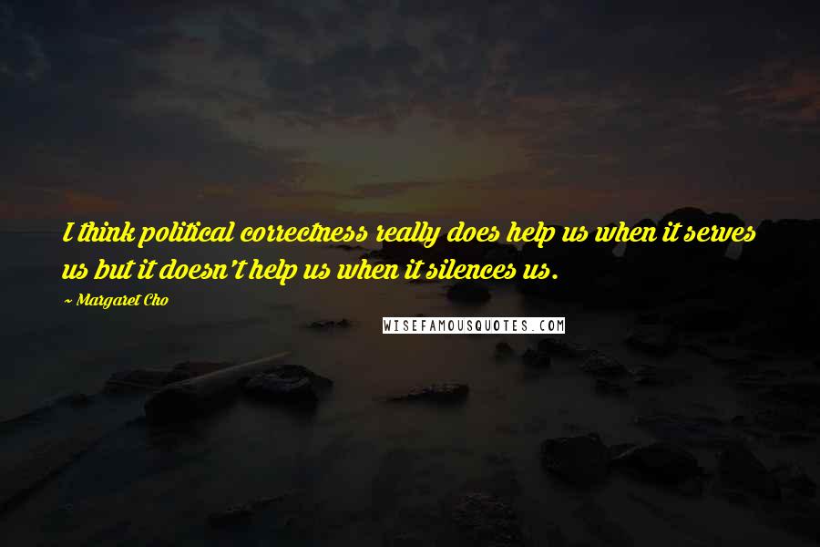 Margaret Cho Quotes: I think political correctness really does help us when it serves us but it doesn't help us when it silences us.