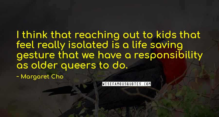 Margaret Cho Quotes: I think that reaching out to kids that feel really isolated is a life saving gesture that we have a responsibility as older queers to do.