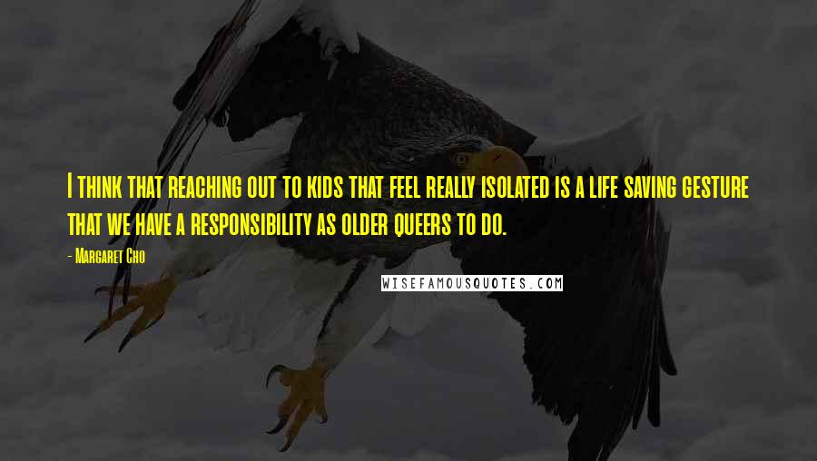 Margaret Cho Quotes: I think that reaching out to kids that feel really isolated is a life saving gesture that we have a responsibility as older queers to do.