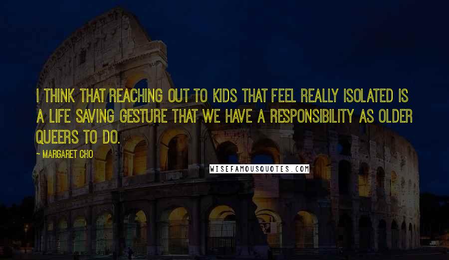 Margaret Cho Quotes: I think that reaching out to kids that feel really isolated is a life saving gesture that we have a responsibility as older queers to do.