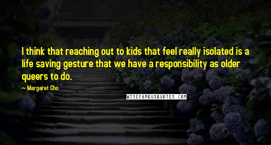 Margaret Cho Quotes: I think that reaching out to kids that feel really isolated is a life saving gesture that we have a responsibility as older queers to do.