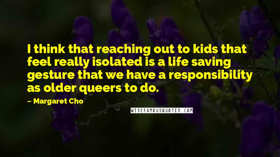 Margaret Cho Quotes: I think that reaching out to kids that feel really isolated is a life saving gesture that we have a responsibility as older queers to do.