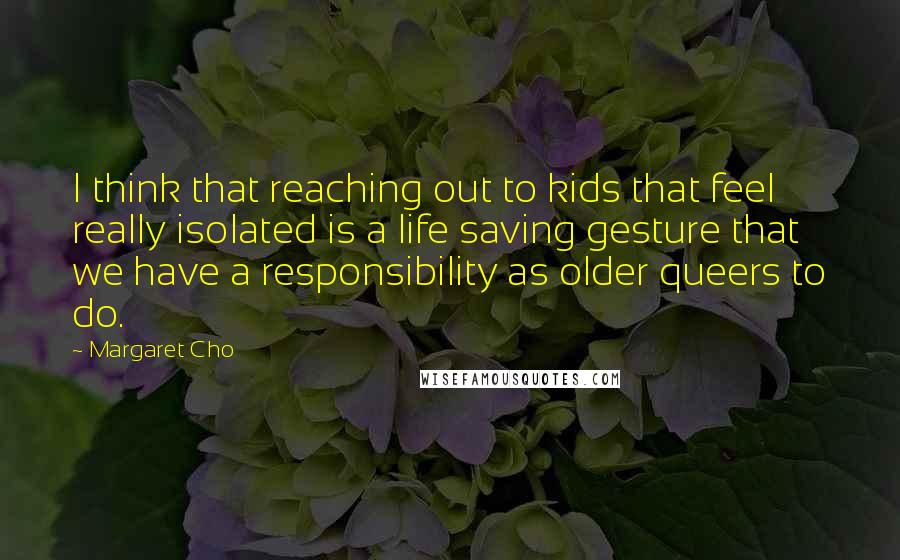 Margaret Cho Quotes: I think that reaching out to kids that feel really isolated is a life saving gesture that we have a responsibility as older queers to do.