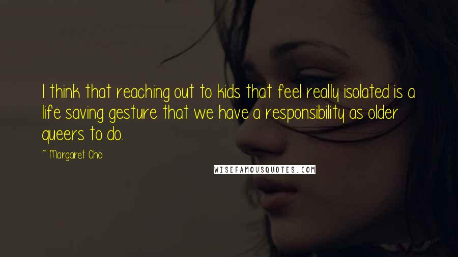 Margaret Cho Quotes: I think that reaching out to kids that feel really isolated is a life saving gesture that we have a responsibility as older queers to do.