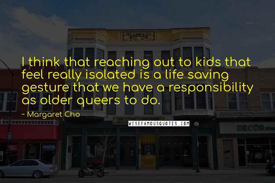 Margaret Cho Quotes: I think that reaching out to kids that feel really isolated is a life saving gesture that we have a responsibility as older queers to do.