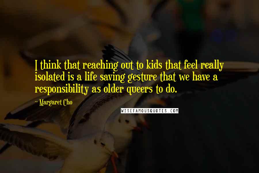 Margaret Cho Quotes: I think that reaching out to kids that feel really isolated is a life saving gesture that we have a responsibility as older queers to do.