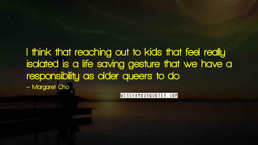 Margaret Cho Quotes: I think that reaching out to kids that feel really isolated is a life saving gesture that we have a responsibility as older queers to do.