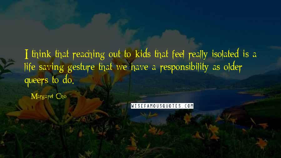 Margaret Cho Quotes: I think that reaching out to kids that feel really isolated is a life saving gesture that we have a responsibility as older queers to do.