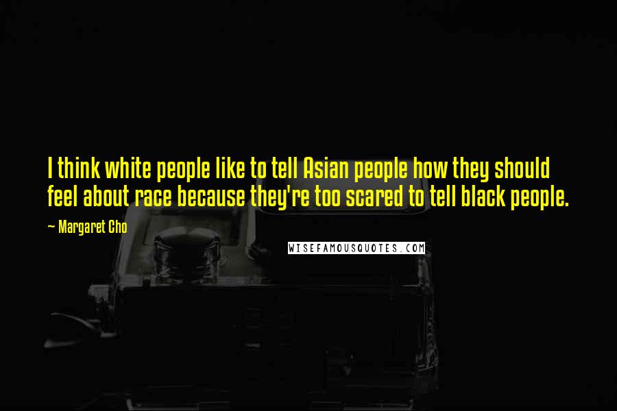 Margaret Cho Quotes: I think white people like to tell Asian people how they should feel about race because they're too scared to tell black people.