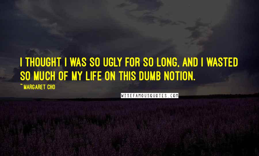 Margaret Cho Quotes: I thought I was so ugly for so long, and I wasted so much of my life on this dumb notion.