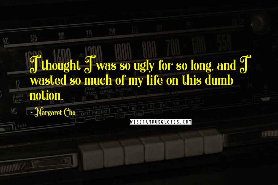 Margaret Cho Quotes: I thought I was so ugly for so long, and I wasted so much of my life on this dumb notion.