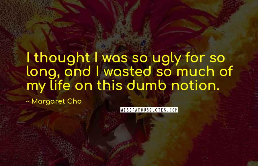 Margaret Cho Quotes: I thought I was so ugly for so long, and I wasted so much of my life on this dumb notion.