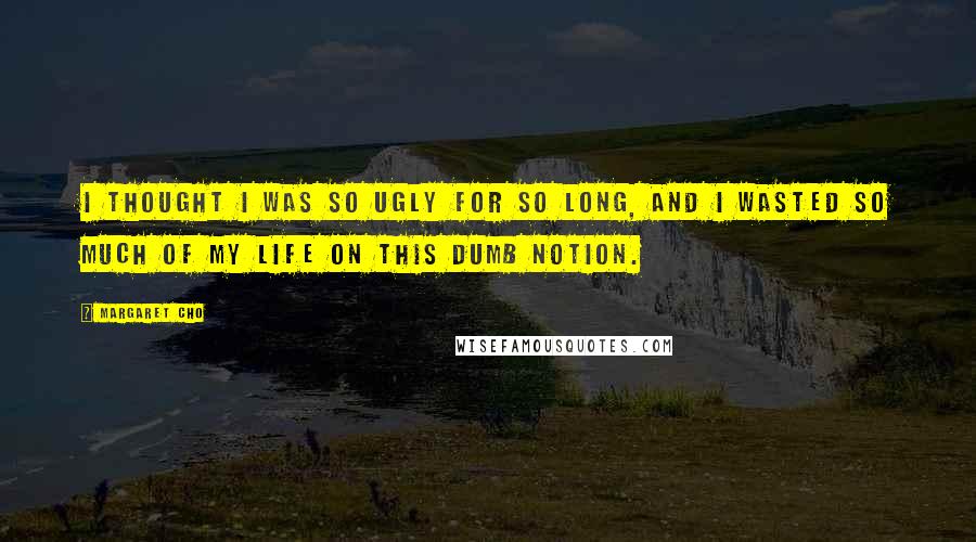 Margaret Cho Quotes: I thought I was so ugly for so long, and I wasted so much of my life on this dumb notion.