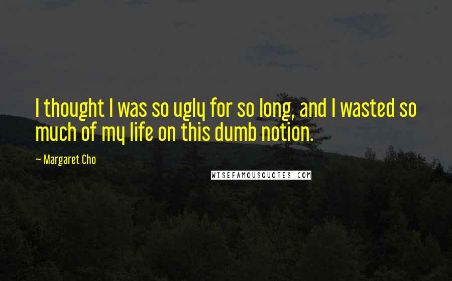 Margaret Cho Quotes: I thought I was so ugly for so long, and I wasted so much of my life on this dumb notion.