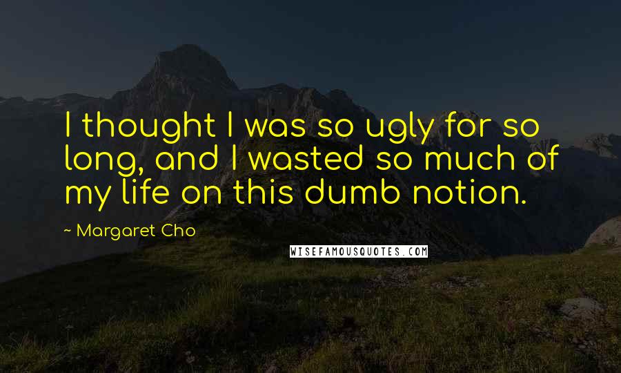 Margaret Cho Quotes: I thought I was so ugly for so long, and I wasted so much of my life on this dumb notion.