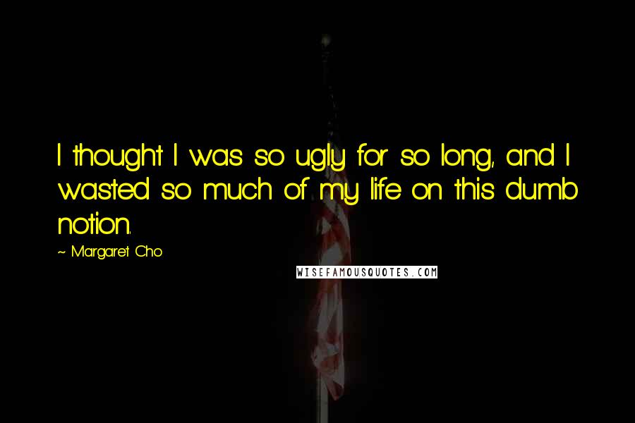 Margaret Cho Quotes: I thought I was so ugly for so long, and I wasted so much of my life on this dumb notion.