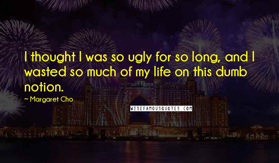 Margaret Cho Quotes: I thought I was so ugly for so long, and I wasted so much of my life on this dumb notion.