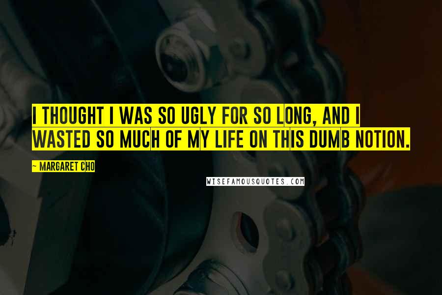 Margaret Cho Quotes: I thought I was so ugly for so long, and I wasted so much of my life on this dumb notion.