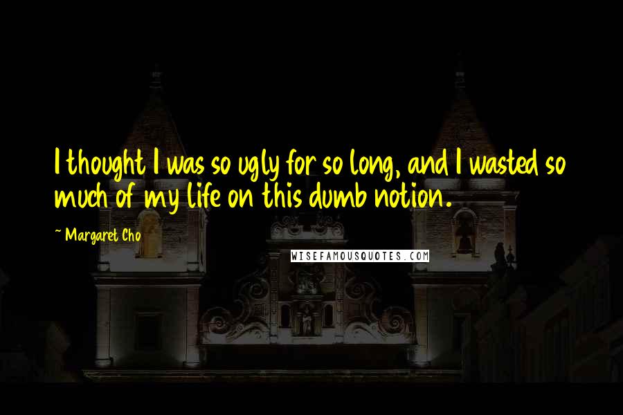 Margaret Cho Quotes: I thought I was so ugly for so long, and I wasted so much of my life on this dumb notion.