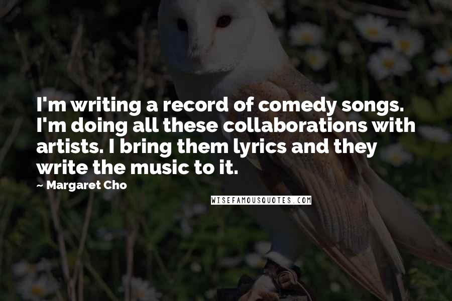 Margaret Cho Quotes: I'm writing a record of comedy songs. I'm doing all these collaborations with artists. I bring them lyrics and they write the music to it.
