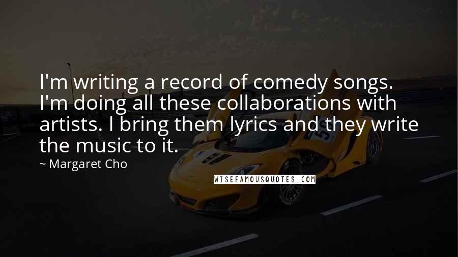 Margaret Cho Quotes: I'm writing a record of comedy songs. I'm doing all these collaborations with artists. I bring them lyrics and they write the music to it.