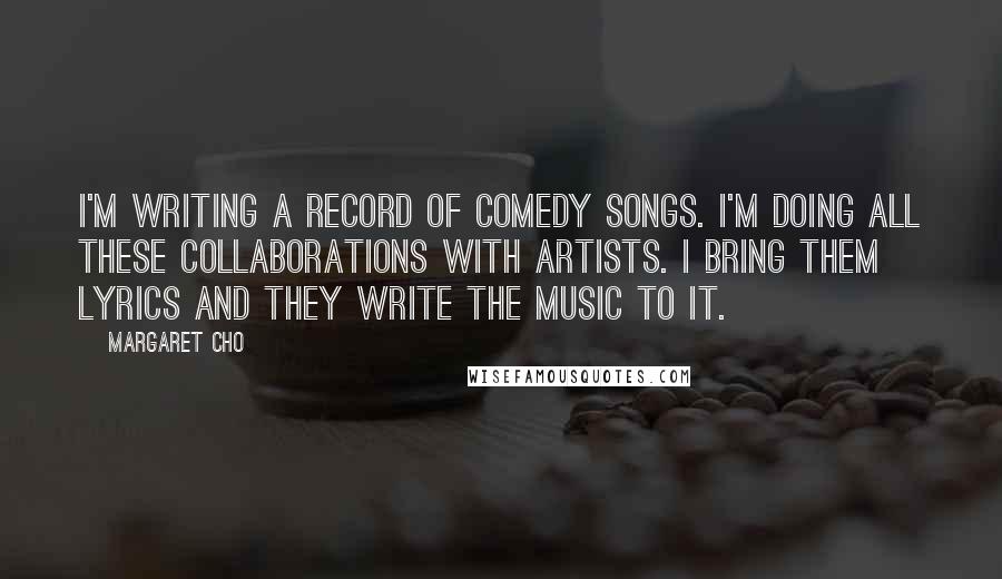 Margaret Cho Quotes: I'm writing a record of comedy songs. I'm doing all these collaborations with artists. I bring them lyrics and they write the music to it.